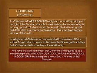 CHRISTIAN
      EXAMPLE
As Christians WE ARE REQUIRED enlighten our world by holding up
the light of the Christian example. Unfortunately what we see today is
the very opposite of what it should be. A world filled with evil, greed
and destruction as every day occurrences... Evil ways have become
the way of the world.

In today’s world Christians too are embroiled in this mêlée of Evil -
without living in sharp contrast to the example of the ungodly activities
that are exponentially prevailing in the world today...

   We have to always remember that Christians are required to be a
living example and THROUGH OUR GOOD INFLUENCE PRODUCE
     A GOOD CROP by brining more to our God – for sake of their
                           Salvation.
 