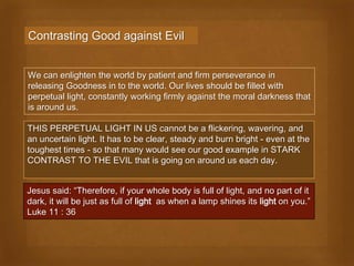 Contrasting Good against Evil


We can enlighten the world by patient and firm perseverance in
releasing Goodness in to the world. Our lives should be filled with
perpetual light, constantly working firmly against the moral darkness that
is around us.

THIS PERPETUAL LIGHT IN US cannot be a flickering, wavering, and
an uncertain light. It has to be clear, steady and burn bright - even at the
toughest times - so that many would see our good example in STARK
CONTRAST TO THE EVIL that is going on around us each day.


Jesus said: “Therefore, if your whole body is full of light, and no part of it
dark, it will be just as full of light as when a lamp shines its light on you.”
Luke 11 : 36
 