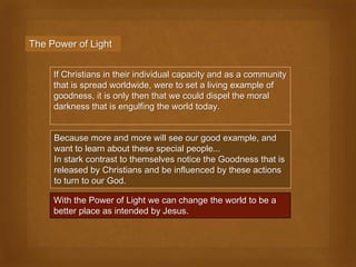The Power of Light


     If Christians in their individual capacity and as a community
     that is spread worldwide, were to set a living example of
     goodness, it is only then that we could dispel the moral
     darkness that is engulfing the world today.


     Because more and more will see our good example, and
     want to learn about these special people...
     In stark contrast to themselves notice the Goodness that is
     released by Christians and be influenced by these actions
     to turn to our God.

     With the Power of Light we can change the world to be a
     better place as intended by Jesus.
 