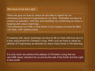 We have to be the Light

When we give our lives to Jesus we are able to repent for our
sinfulness and receive Forgiveness for our Sins. Thereafter we have to
protect our salvation “with fear and trembling” by conforming our lives in
keeping with Jesus’ teachings...
This enhances our Faith in God which in turn causes our lives be filled
with light...with righteousness.


In keeping with Jesus’ teachings we have to fill our lives with love as it is
a Key requirement for Christian Living. With Love we have to adopt an
attitude of Forgiveness as decreed by Jesus many times in His teaching.



It is only when we achieve this plateau of Christian Living that we
can fulfill Jesus’ directive for us and be the salt of the Earth and the Light
to the world!
 