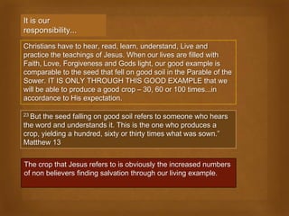 It is our
responsibility...
Christians have to hear, read, learn, understand, Live and
practice the teachings of Jesus. When our lives are filled with
Faith, Love, Forgiveness and Gods light, our good example is
comparable to the seed that fell on good soil in the Parable of the
Sower. IT IS ONLY THROUGH THIS GOOD EXAMPLE that we
will be able to produce a good crop – 30, 60 or 100 times...in
accordance to His expectation.

23 Butthe seed falling on good soil refers to someone who hears
the word and understands it. This is the one who produces a
crop, yielding a hundred, sixty or thirty times what was sown.”
Matthew 13


The crop that Jesus refers to is obviously the increased numbers
of non believers finding salvation through our living example.
 