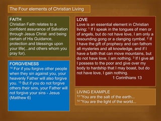 The Four elements of Christian Living

FAITH                                 LOVE
Christian Faith relates to a          Love is an essential element in Christian
confident assurance of Salvation      living: 1 If I speak in the tongues of men or
through Jesus Christ and being        of angels, but do not have love, I am only a
certain of His Guidance,              resounding gong or a clanging cymbal. 2 If
protection and blessings upon         I have the gift of prophecy and can fathom
your life(...and others whom you      all mysteries and all knowledge, and if I
pray for).                            have a faith that can move mountains, but
                                      do not have love, I am nothing. 3 If I give all
FORGIVENESS                           I possess to the poor and give over my
14 For if you forgive other people    body to hardship that I may boast, but do
when they sin against you, your       not have love, I gain nothing.
heavenly Father will also forgive                             1 Corinthians 13
you. 15 But if you do not forgive
others their sins, your Father will
not forgive your sins - Jesus         LIVING EXAMPLE
                                      13 “You are the salt of the earth...
(Matthew 6)
                                      14 “You are the light of the world...
 