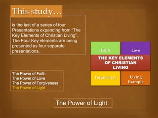 This study…
is the last of a series of four
Presentations expanding from “The
Key Elements of Christian Living”.
The Four Key elements are being
presented as four separate
presentations.                          Faith       Love
                                      THE KEY ELEMENTS
                                        OF CHRISTIAN
                                           LIVING
The Power of Faith
The Power of Love                    Forgiveness    Living
The Power of Forgiveness                           Example
The Power of Light



                      The Power of Light
 