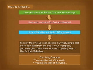 The true Christian...

              Lives with absolute Faith in God and His teachings



                  Lives with Love and for God and Mankind



                  Lives a life with an attitude of Forgiveness



           It is only then that you can become a Living Example that
           others can learn from and due to your exemplarily
           goodness give praise to our God and hopefully turn to
           Him for their Salvation...

                                The Living Example
                         13 “You are the salt of the earth...
                        14 “You are the light of the world...
 