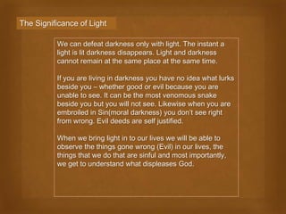 The Significance of Light

          We can defeat darkness only with light. The instant a
          light is lit darkness disappears. Light and darkness
          cannot remain at the same place at the same time.

          If you are living in darkness you have no idea what lurks
          beside you – whether good or evil because you are
          unable to see. It can be the most venomous snake
          beside you but you will not see. Likewise when you are
          embroiled in Sin(moral darkness) you don’t see right
          from wrong. Evil deeds are self justified.

          When we bring light in to our lives we will be able to
          observe the things gone wrong (Evil) in our lives, the
          things that we do that are sinful and most importantly,
          we get to understand what displeases God.
 
