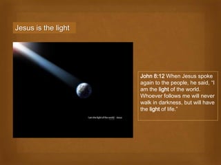 Jesus is the light




                     John 8:12 When Jesus spoke
                     again to the people, he said, “I
                     am the light of the world.
                     Whoever follows me will never
                     walk in darkness, but will have
                     the light of life.”
 