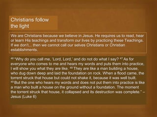 Christians follow
the light
We are Christians because we believe in Jesus. He requires us to read, hear
or learn His teachings and transform our lives by practicing these Teachings.
If we don’t... then we cannot call our selves Christians or Christian
establishments.

46 “Why  do you call me, ‘Lord, Lord,’ and do not do what I say? 47 As for
everyone who comes to me and hears my words and puts them into practice,
I will show you what they are like. 48 They are like a man building a house,
who dug down deep and laid the foundation on rock. When a flood came, the
torrent struck that house but could not shake it, because it was well built.
49 But the one who hears my words and does not put them into practice is like

a man who built a house on the ground without a foundation. The moment
the torrent struck that house, it collapsed and its destruction was complete.” –
Jesus (Luke 6)
 
