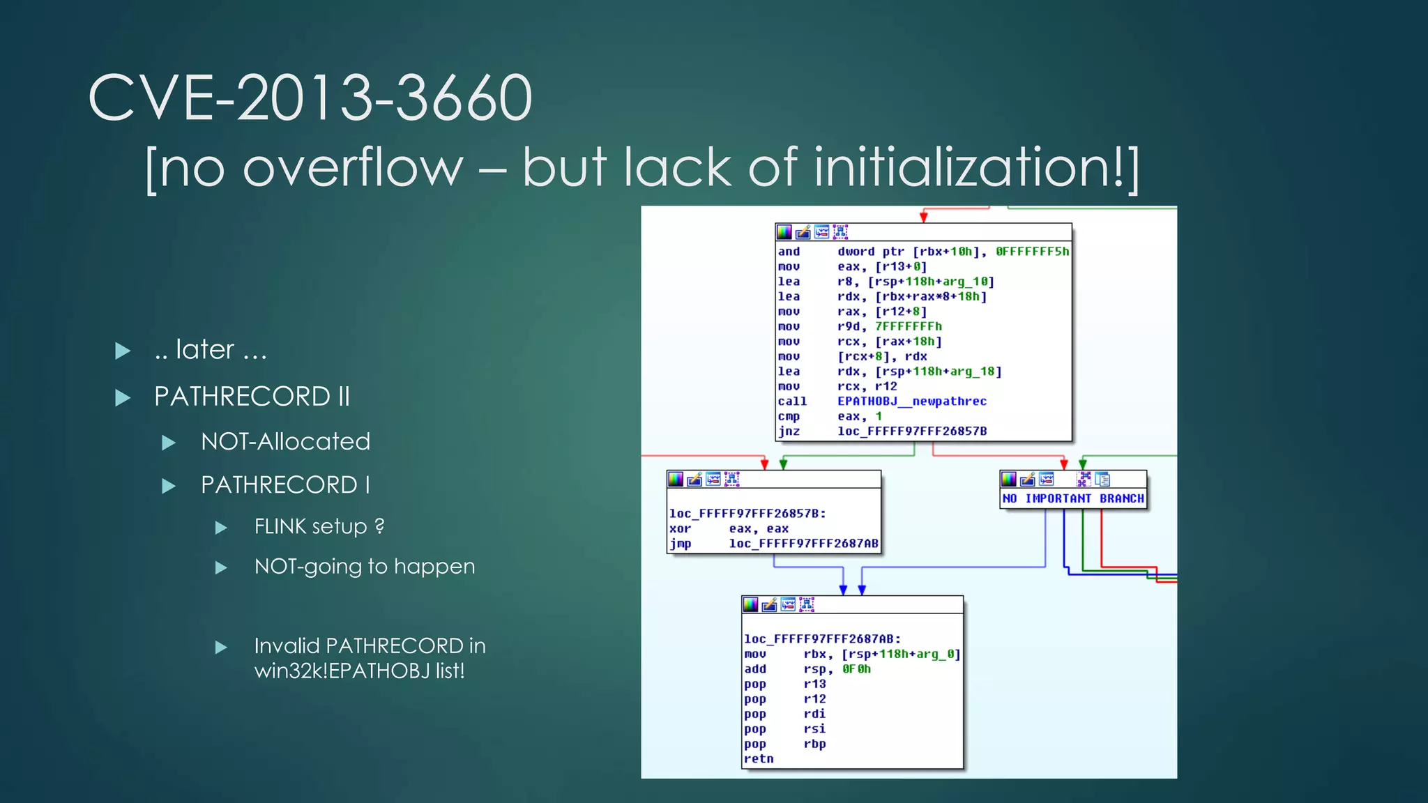 CVE-2013-3660 
[no overflow – but lack of initialization!] 
 .. later … 
 PATHRECORD II 
 NOT-Allocated 
 PATHRECORD I 
 FLINK setup ? 
 NOT-going to happen 
 Invalid PATHRECORD in 
win32k!EPATHOBJ list! 
 