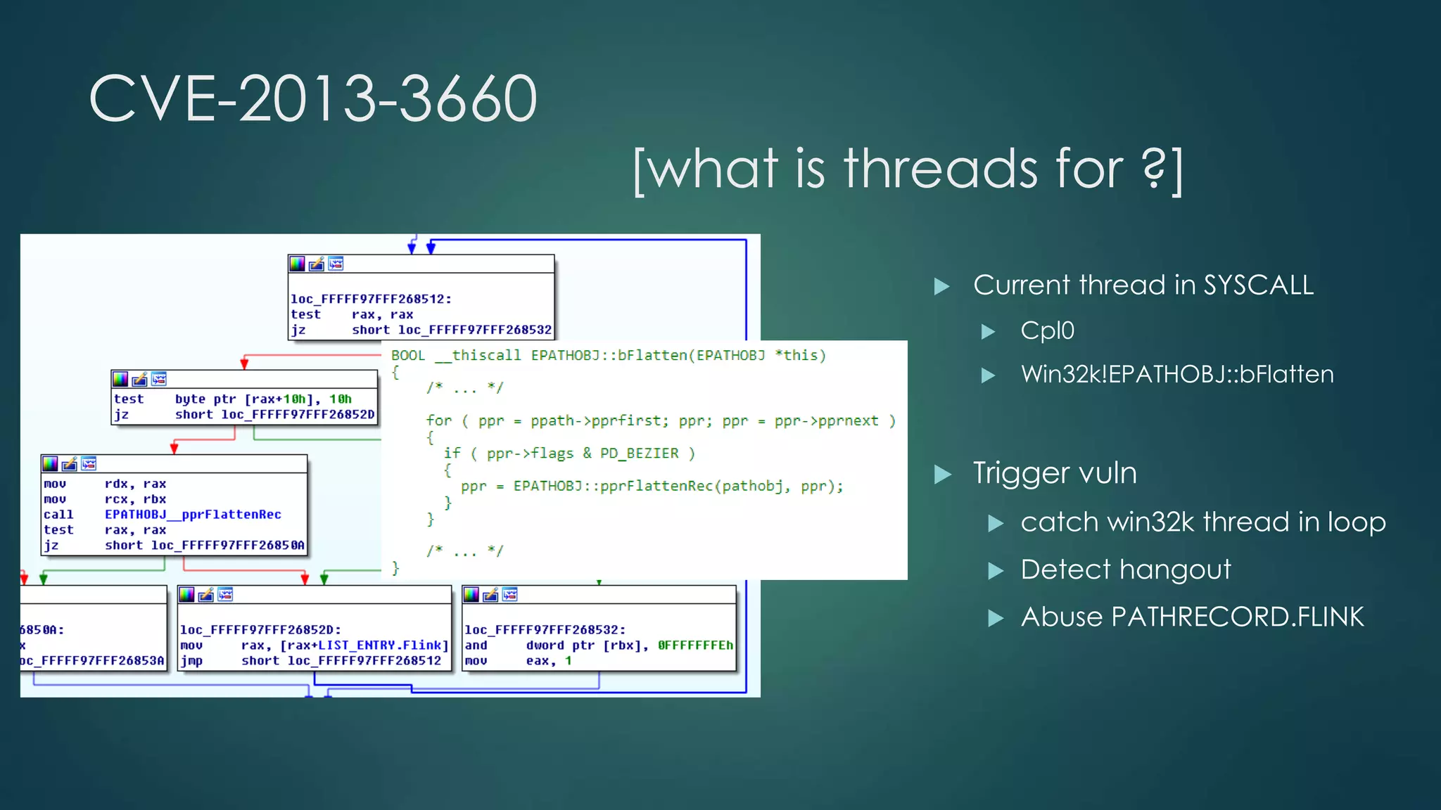 CVE-2013-3660 
[what is threads for ?] 
 Current thread in SYSCALL 
 Cpl0 
 Win32k!EPATHOBJ::bFlatten 
 Trigger vuln 
 catch win32k thread in loop 
 Detect hangout 
 Abuse PATHRECORD.FLINK 
 
