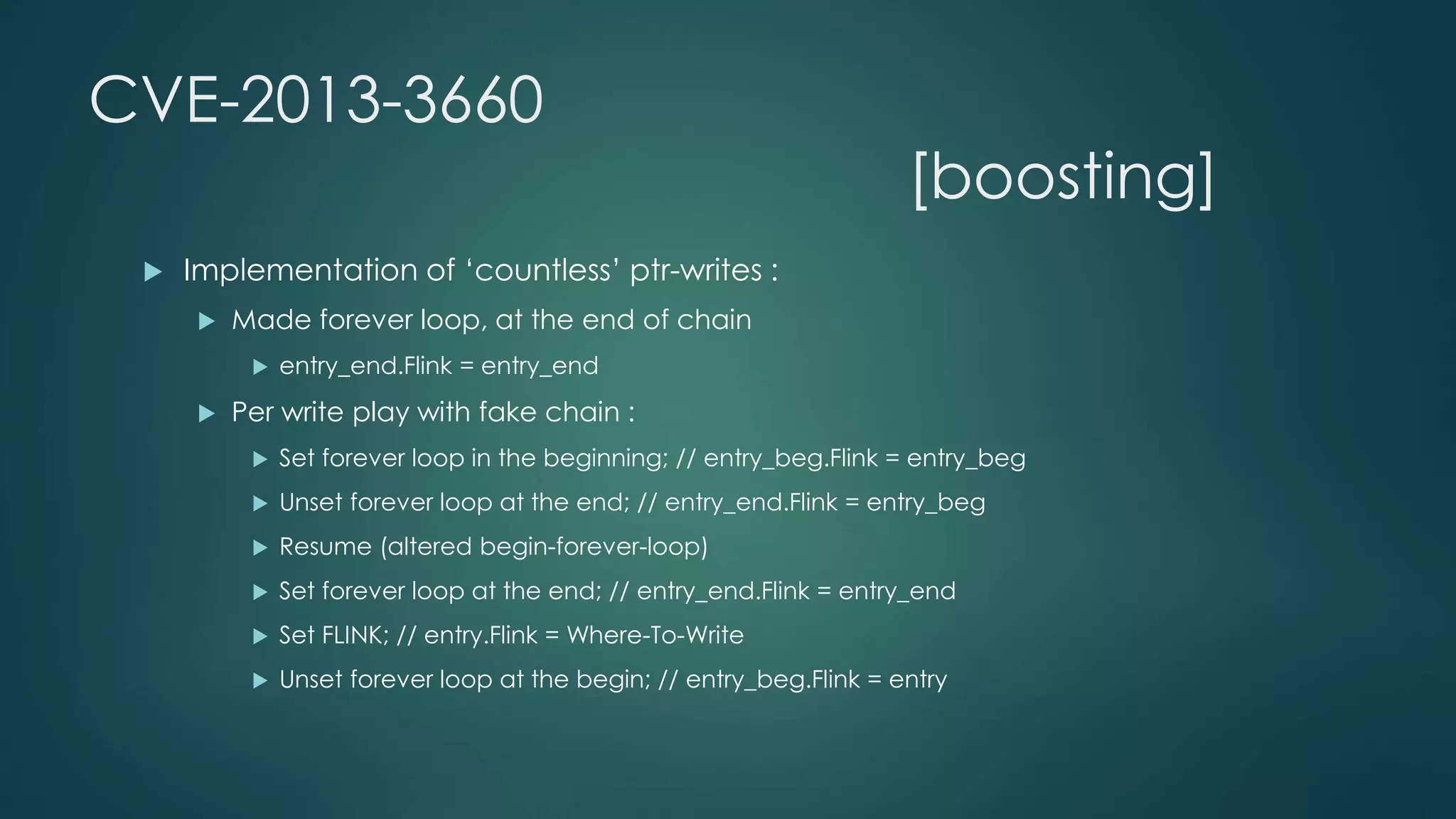 CVE-2013-3660 
 Implementation of ‘countless’ ptr-writes : 
 Made forever loop, at the end of chain 
 entry_end.Flink = entry_end 
 Per write play with fake chain : 
[boosting] 
 Set forever loop in the beginning; // entry_beg.Flink = entry_beg 
 Unset forever loop at the end; // entry_end.Flink = entry_beg 
 Resume (altered begin-forever-loop) 
 Set forever loop at the end; // entry_end.Flink = entry_end 
 Set FLINK; // entry.Flink = Where-To-Write 
 Unset forever loop at the begin; // entry_beg.Flink = entry 
 