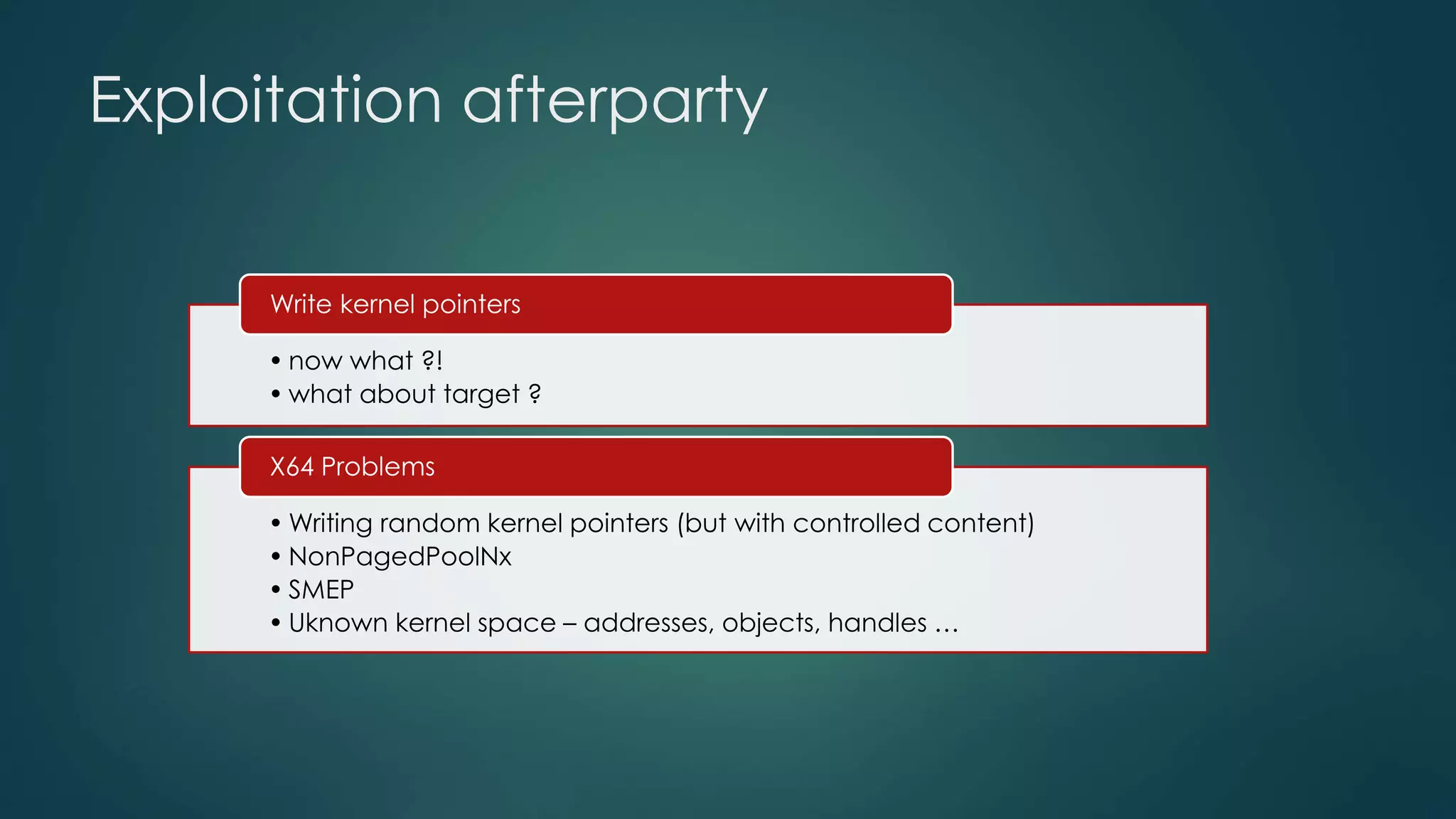 Exploitation afterparty 
Write kernel pointers 
• now what ?! 
• what about target ? 
X64 Problems 
•Writing random kernel pointers (but with controlled content) 
• NonPagedPoolNx 
• SMEP 
• Uknown kernel space – addresses, objects, handles … 
 