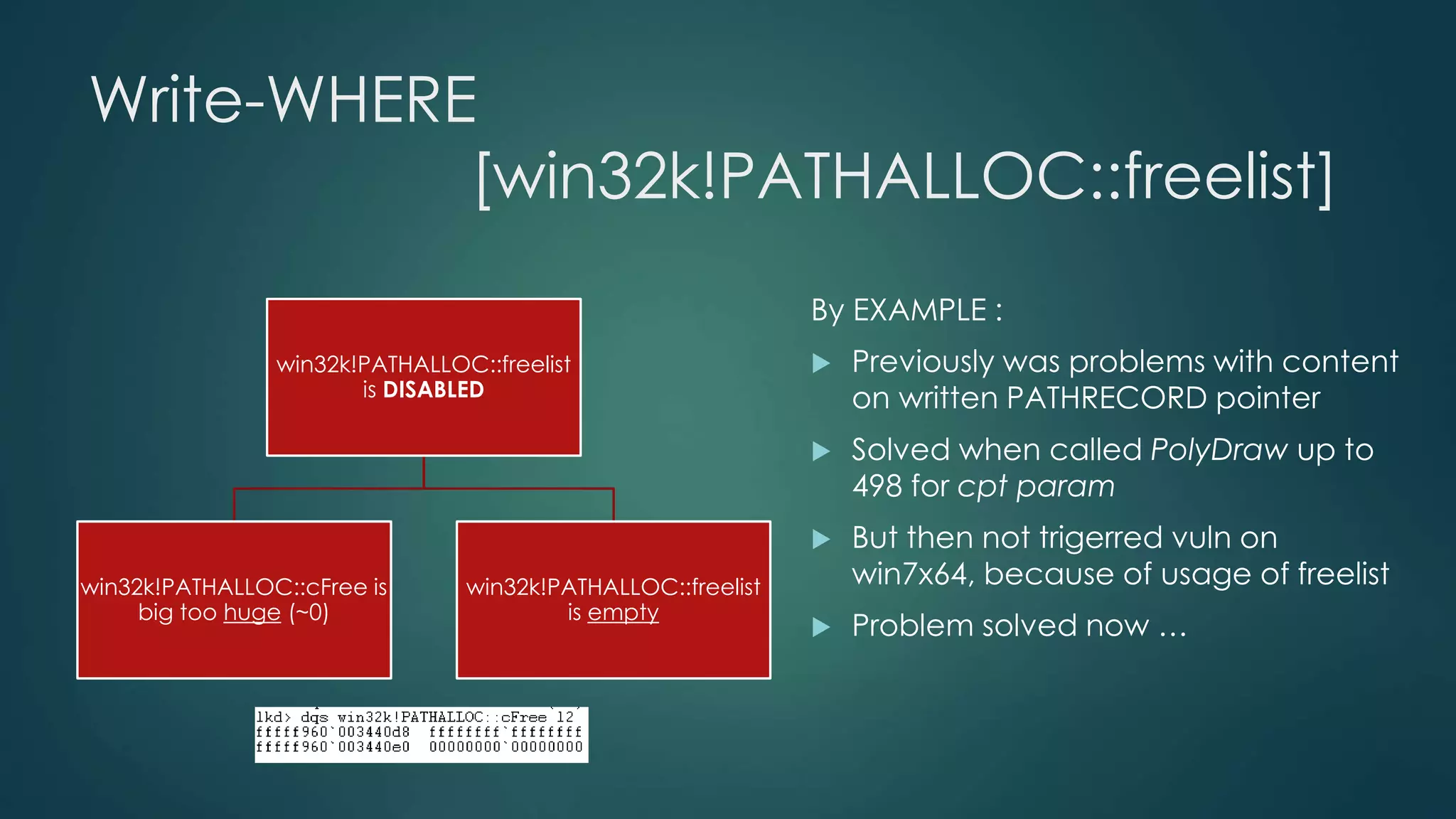 Write-WHERE 
[win32k!PATHALLOC::freelist] 
win32k!PATHALLOC::freelist 
is DISABLED 
win32k!PATHALLOC::cFree is 
big too huge (~0) 
win32k!PATHALLOC::freelist 
is empty 
By EXAMPLE : 
 Previously was problems with content 
on written PATHRECORD pointer 
 Solved when called PolyDraw up to 
498 for cpt param 
 But then not trigerred vuln on 
win7x64, because of usage of freelist 
 Problem solved now … 
 