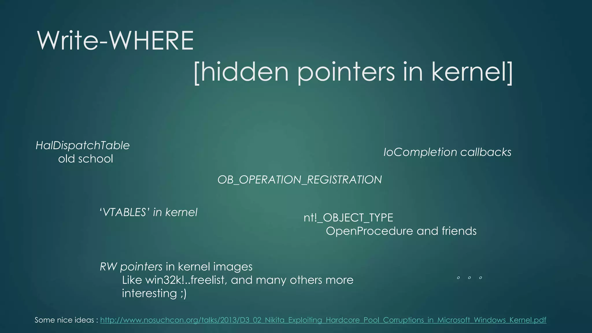 Write-WHERE 
[hidden pointers in kernel] 
HalDispatchTable 
old school 
‘VTABLES’ in kernel 
RW pointers in kernel images 
Like win32k!..freelist, and many others more 
interesting ;) 
IoCompletion callbacks 
OB_OPERATION_REGISTRATION 
nt!_OBJECT_TYPE 
OpenProcedure and friends 
。。。 
Some nice ideas : http://www.nosuchcon.org/talks/2013/D3_02_Nikita_Exploiting_Hardcore_Pool_Corruptions_in_Microsoft_Windows_Kernel.pdf 
 