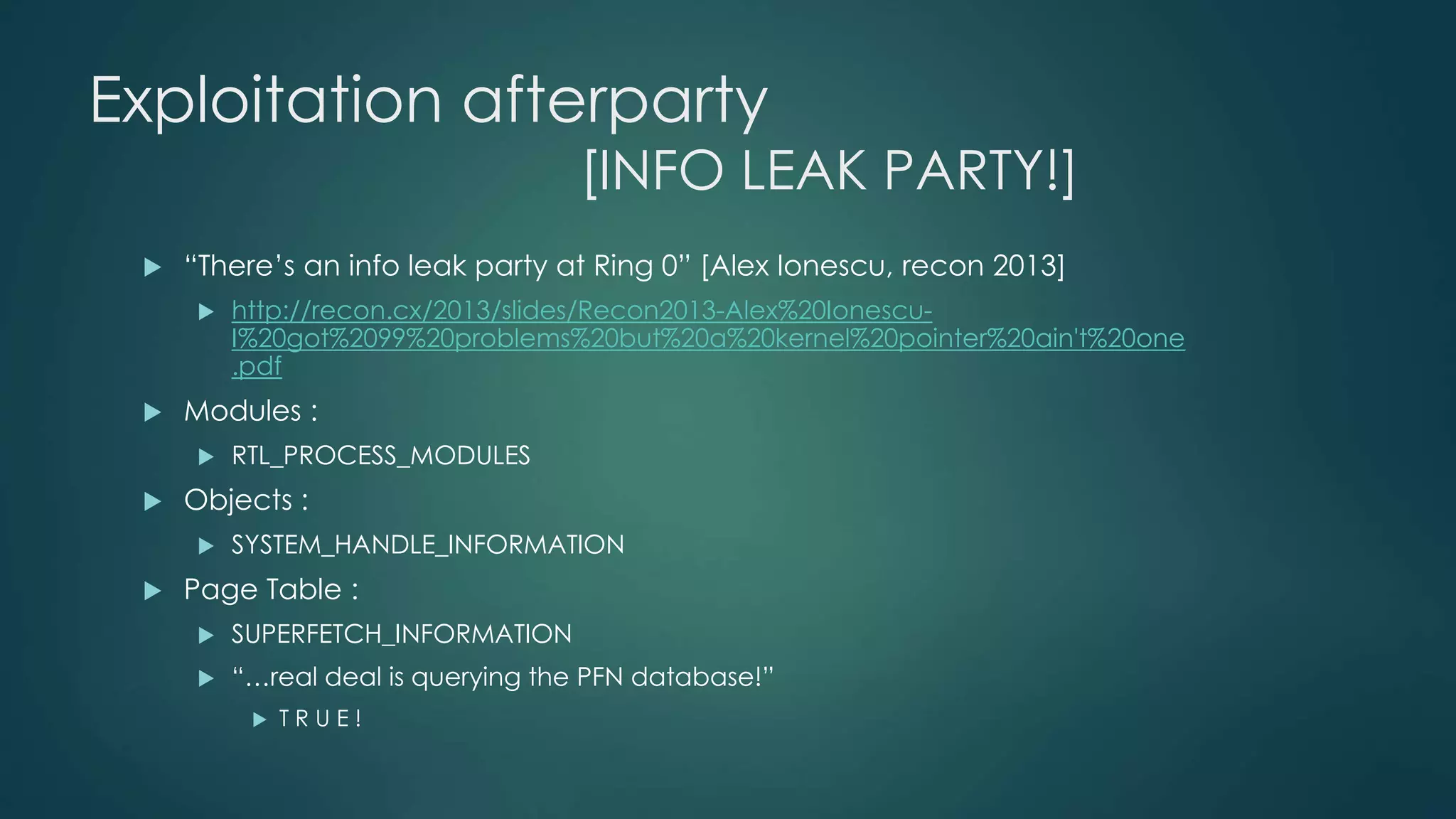 Exploitation afterparty 
[INFO LEAK PARTY!] 
 “There’s an info leak party at Ring 0” [Alex Ionescu, recon 2013] 
 http://recon.cx/2013/slides/Recon2013-Alex%20Ionescu- 
I%20got%2099%20problems%20but%20a%20kernel%20pointer%20ain't%20one 
.pdf 
 Modules : 
 RTL_PROCESS_MODULES 
 Objects : 
 SYSTEM_HANDLE_INFORMATION 
 Page Table : 
 SUPERFETCH_INFORMATION 
 “…real deal is querying the PFN database!” 
 T R U E ! 
 