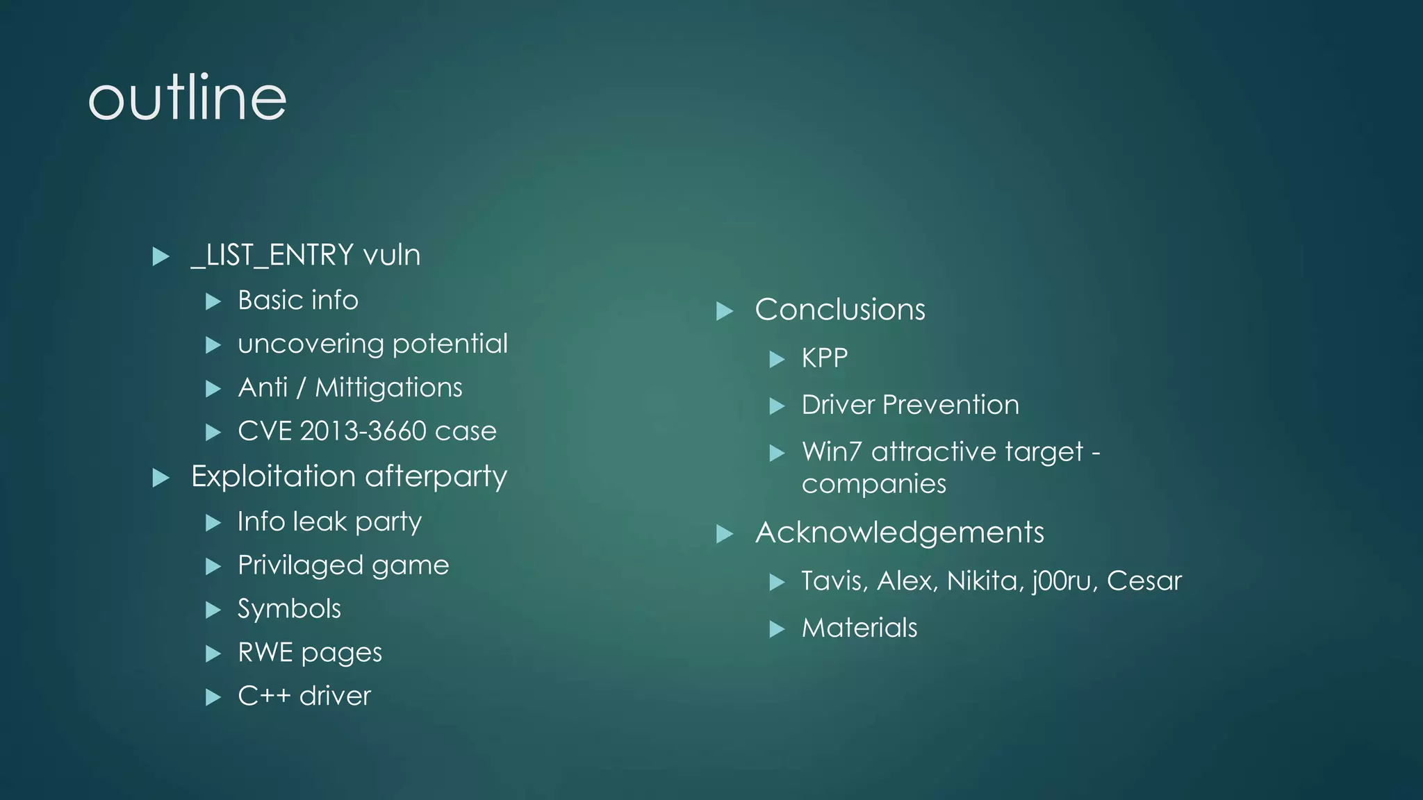 outline 
 Conclusions 
 KPP 
 Driver Prevention 
 Win7 attractive target - 
companies 
 Acknowledgements 
 Tavis, Alex, Nikita, j00ru, Cesar 
 Materials 
 _LIST_ENTRY vuln 
 Basic info 
 uncovering potential 
 Anti / Mittigations 
 CVE 2013-3660 case 
 Exploitation afterparty 
 Info leak party 
 Privilaged game 
 Symbols 
 RWE pages 
 C++ driver 
 