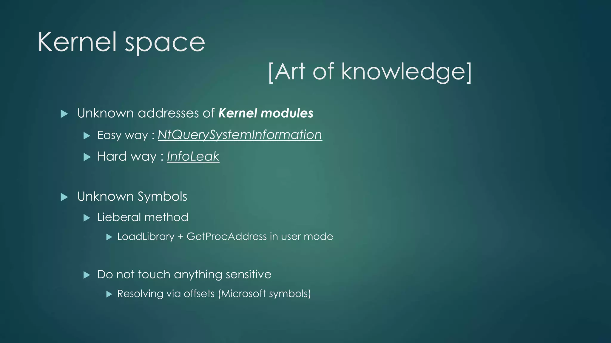 Kernel space 
[Art of knowledge] 
 Unknown addresses of Kernel modules 
 Easy way : NtQuerySystemInformation 
 Hard way : InfoLeak 
 Unknown Symbols 
 Lieberal method 
 LoadLibrary + GetProcAddress in user mode 
 Do not touch anything sensitive 
 Resolving via offsets (Microsoft symbols) 
 
