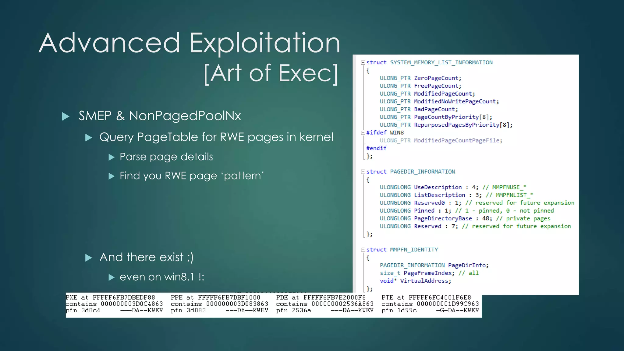 Advanced Exploitation 
[Art of Exec] 
 SMEP & NonPagedPoolNx 
 Query PageTable for RWE pages in kernel 
 Parse page details 
 Find you RWE page ‘pattern’ 
 And there exist ;) 
 even on win8.1 !: 
 