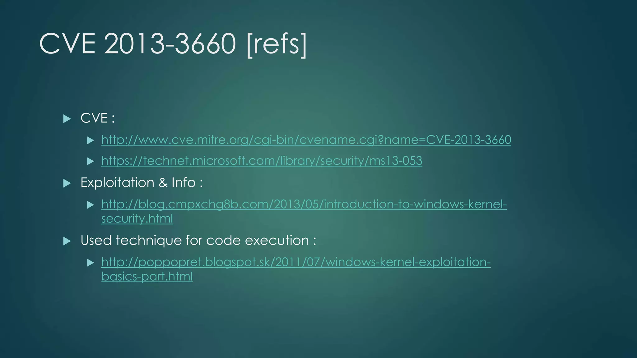 CVE 2013-3660 [refs] 
 CVE : 
 http://www.cve.mitre.org/cgi-bin/cvename.cgi?name=CVE-2013-3660 
 https://technet.microsoft.com/library/security/ms13-053 
 Exploitation & Info : 
 http://blog.cmpxchg8b.com/2013/05/introduction-to-windows-kernel-security. 
html 
 Used technique for code execution : 
 http://poppopret.blogspot.sk/2011/07/windows-kernel-exploitation-basics- 
part.html 
 