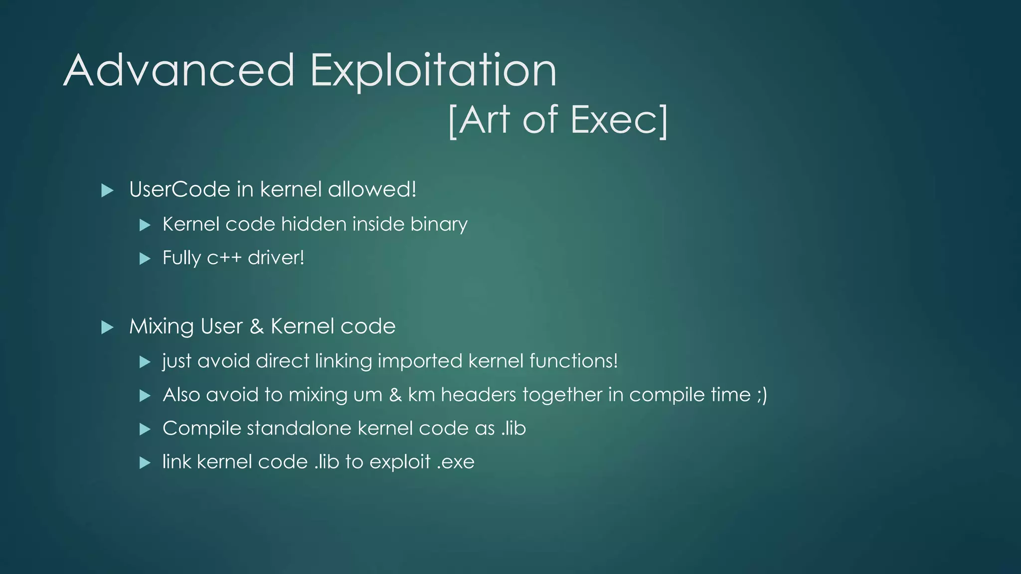 Advanced Exploitation 
[Art of Exec] 
 UserCode in kernel allowed! 
 Kernel code hidden inside binary 
 Fully c++ driver! 
 Mixing User & Kernel code 
 just avoid direct linking imported kernel functions! 
 Also avoid to mixing um & km headers together in compile time ;) 
 Compile standalone kernel code as .lib 
 link kernel code .lib to exploit .exe 
 