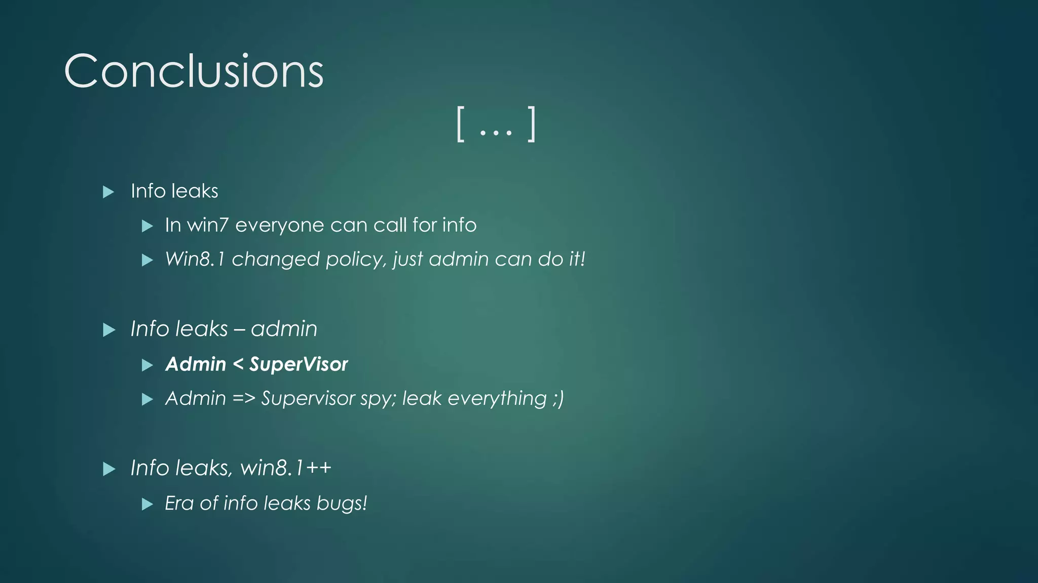 Conclusions 
[ … ] 
 Info leaks 
 In win7 everyone can call for info 
 Win8.1 changed policy, just admin can do it! 
 Info leaks – admin 
 Admin < SuperVisor 
 Admin => Supervisor spy; leak everything ;) 
 Info leaks, win8.1++ 
 Era of info leaks bugs! 
 