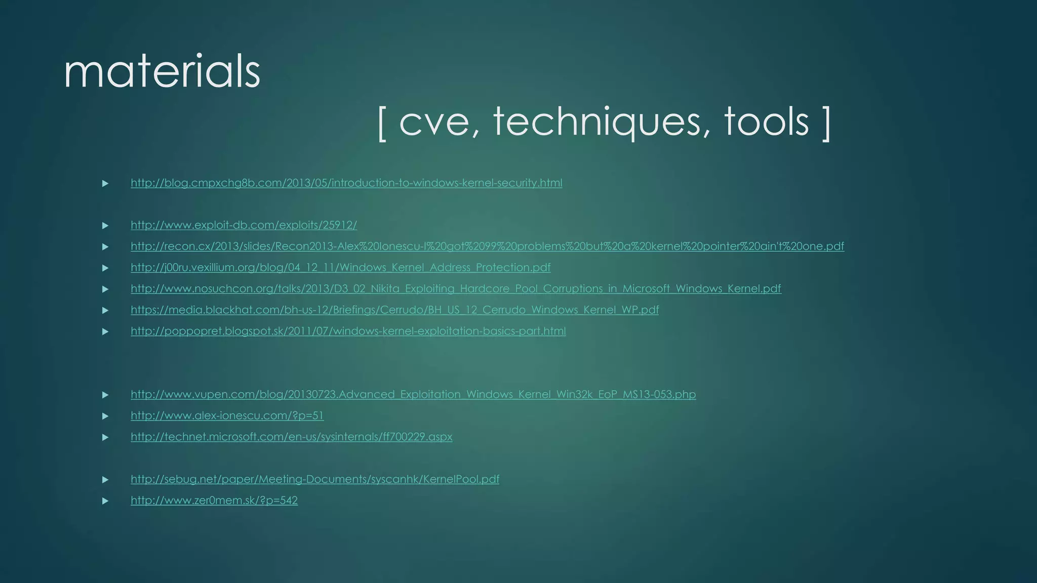 materials 
[ cve, techniques, tools ] 
 http://blog.cmpxchg8b.com/2013/05/introduction-to-windows-kernel-security.html 
 http://www.exploit-db.com/exploits/25912/ 
 http://recon.cx/2013/slides/Recon2013-Alex%20Ionescu-I%20got%2099%20problems%20but%20a%20kernel%20pointer%20ain't%20one.pdf 
 http://j00ru.vexillium.org/blog/04_12_11/Windows_Kernel_Address_Protection.pdf 
 http://www.nosuchcon.org/talks/2013/D3_02_Nikita_Exploiting_Hardcore_Pool_Corruptions_in_Microsoft_Windows_Kernel.pdf 
 https://media.blackhat.com/bh-us-12/Briefings/Cerrudo/BH_US_12_Cerrudo_Windows_Kernel_WP.pdf 
 http://poppopret.blogspot.sk/2011/07/windows-kernel-exploitation-basics-part.html 
 http://www.vupen.com/blog/20130723.Advanced_Exploitation_Windows_Kernel_Win32k_EoP_MS13-053.php 
 http://www.alex-ionescu.com/?p=51 
 http://technet.microsoft.com/en-us/sysinternals/ff700229.aspx 
 http://sebug.net/paper/Meeting-Documents/syscanhk/KernelPool.pdf 
 http://www.zer0mem.sk/?p=542 
 