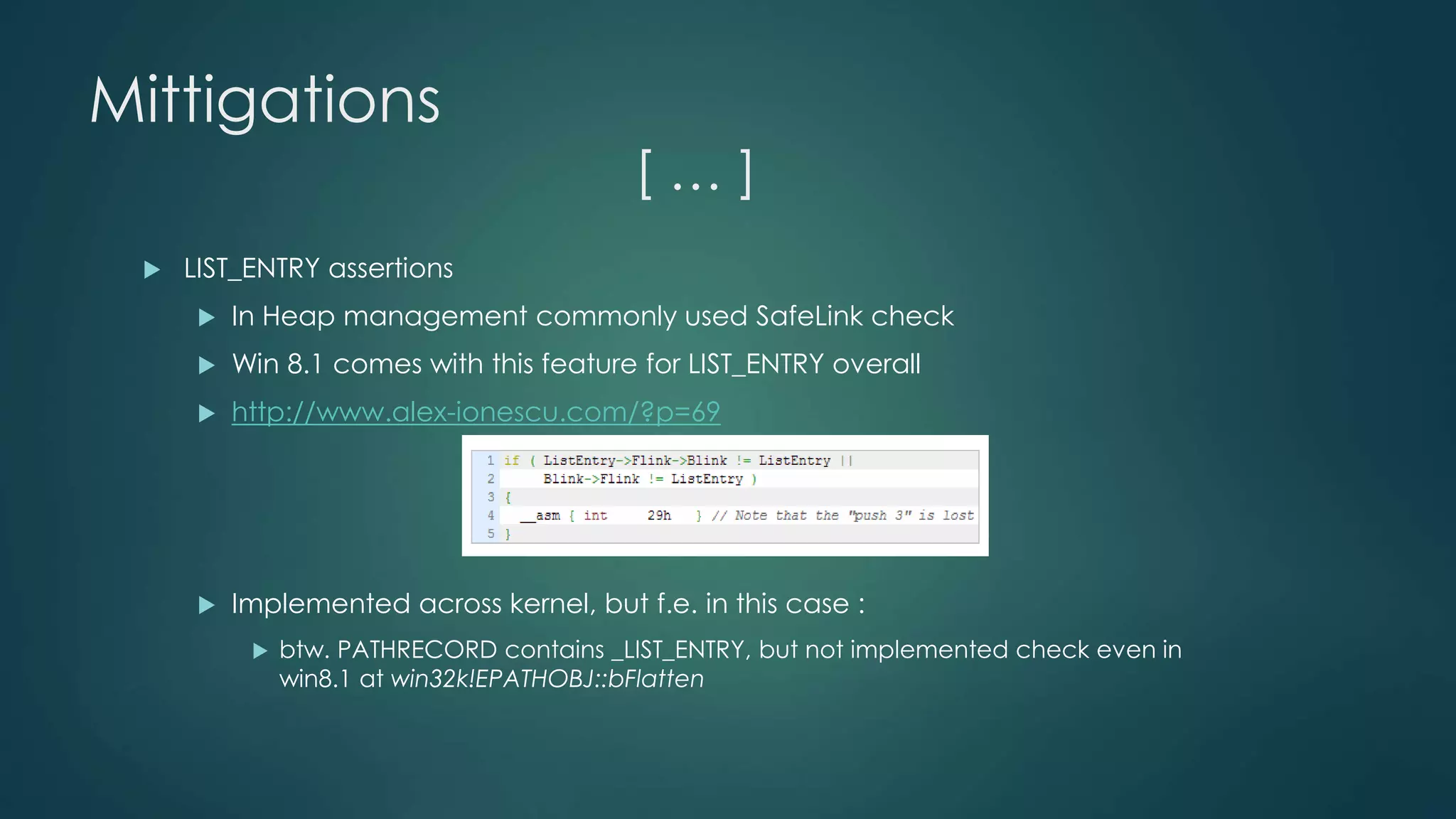 Mittigations 
[ … ] 
 LIST_ENTRY assertions 
 In Heap management commonly used SafeLink check 
 Win 8.1 comes with this feature for LIST_ENTRY overall 
 http://www.alex-ionescu.com/?p=69 
 Implemented across kernel, but f.e. in this case : 
 btw. PATHRECORD contains _LIST_ENTRY, but not implemented check even in 
win8.1 at win32k!EPATHOBJ::bFlatten 
 