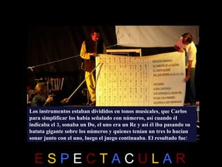 Los instrumentos estaban divididos en tonos musicales, que Carlos
para simplificar los había señalado con números, así cuando él
indicaba el 3, sonaba un Do, el uno era un Re y así él iba pasando su
batuta gigante sobre los números y quienes tenían un tres lo hacían
sonar junto con el uno, luego el juego continuaba. El resultado fue:



  ESPECTACULAR
 
