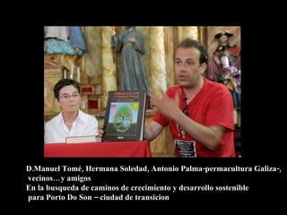 D.Manuel Tomé, Hermana Soledad, Antonio Palma-permacultura Galiza-,
vecinos… y amigos
En la busqueda de caminos de crecimiento y desarrollo sostenible
para Porto Do Son – ciudad de transicion
 