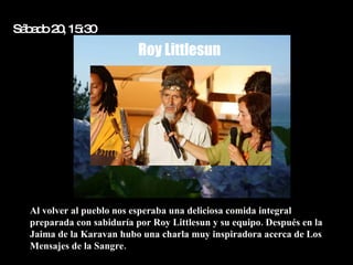 Sá a o2 , 15 0
  b d 0 :3
                           Roy Littlesun




  Al volver al pueblo nos esperaba una deliciosa comida integral
  preparada con sabiduría por Roy Littlesun y su equipo. Después en la
  Jaima de la Karavan hubo una charla muy inspiradora acerca de Los
  Mensajes de la Sangre.
 