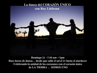 La danza del CORAZÓN ÚNICO
                    con Roy Littlesun




                  Domingo 21 - 7:00 am – 7pm
Doce horas de danza… desde que salió el sol el 21 hasta el atardecer
   Celebrando la unidad de los corazones con el corazón único
                de LA TIERRA … SOMOS UNO
 