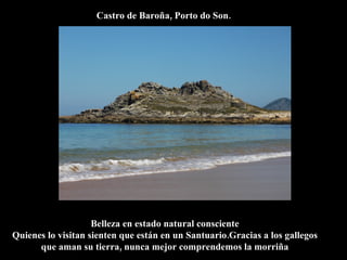 Castro de Baroña, Porto do Son.




                    Belleza en estado natural consciente
Quienes lo visitan sienten que están en un Santuario.Gracias a los gallegos
      que aman su tierra, nunca mejor comprendemos la morriña
 