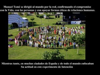 Manuel Tomé se dirigió al mundo por la red, confirmando el compromiso
con la Vida, con las personas y con apoyar formas éticas de relaciones humanas.




 Mientras tanto, en muchas ciudades de España y de todo el mundo enfocaban
                 Su actitud en este experimento de Intención
 