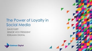 The Power of Loyalty in
Social Media
DAVE FLEET
SENIOR VICE PRESIDENT
EDELMAN DIGITAL
 