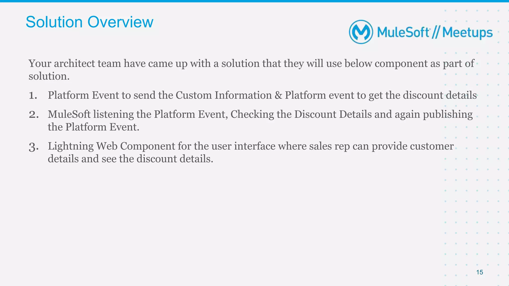 15
Your architect team have came up with a solution that they will use below component as part of
solution.
1. Platform Event to send the Custom Information & Platform event to get the discount details
2. MuleSoft listening the Platform Event, Checking the Discount Details and again publishing
the Platform Event.
3. Lightning Web Component for the user interface where sales rep can provide customer
details and see the discount details.
Solution Overview
 