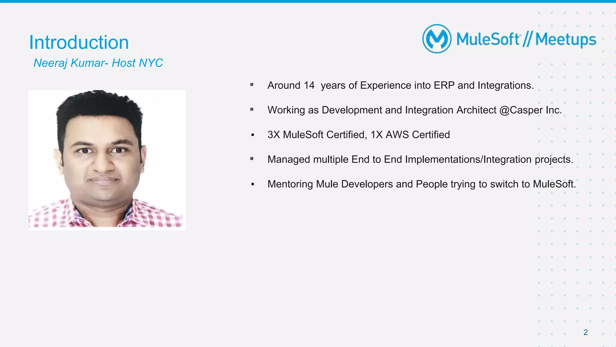2
▪ Around 14 years of Experience into ERP and Integrations.
▪ Working as Development and Integration Architect @Casper Inc.
▪ 3X MuleSoft Certified, 1X AWS Certified
▪ Managed multiple End to End Implementations/Integration projects.
▪ Mentoring Mule Developers and People trying to switch to MuleSoft.
Introduction
Neeraj Kumar- Host NYC
 