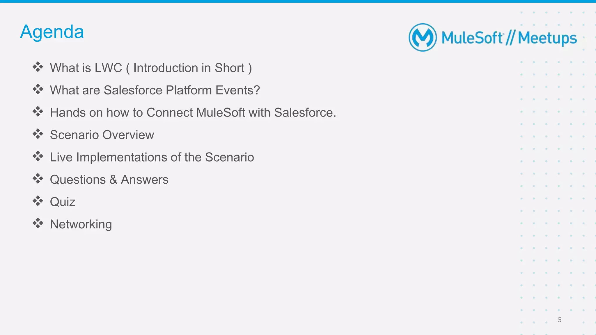  What is LWC ( Introduction in Short )
 What are Salesforce Platform Events?
 Hands on how to Connect MuleSoft with Salesforce.
 Scenario Overview
 Live Implementations of the Scenario
 Questions & Answers
 Quiz
 Networking
Agenda
5
 