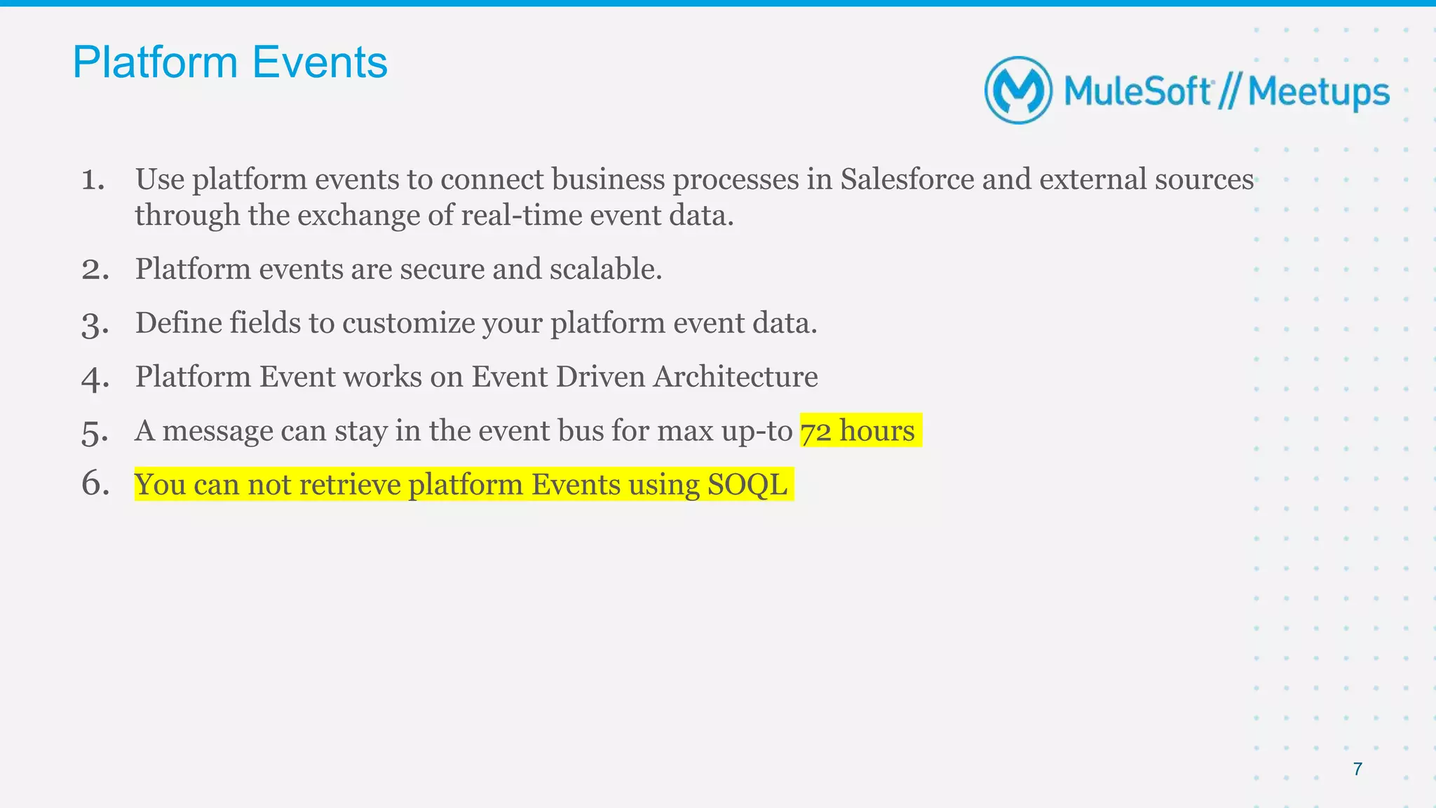 7
1. Use platform events to connect business processes in Salesforce and external sources
through the exchange of real-time event data.
2. Platform events are secure and scalable.
3. Define fields to customize your platform event data.
4. Platform Event works on Event Driven Architecture
5. A message can stay in the event bus for max up-to 72 hours
6. You can not retrieve platform Events using SOQL
Platform Events
 
