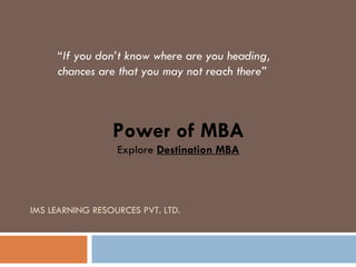 IMS LEARNING RESOURCES PVT. LTD. “ If you don’t know where are you heading, chances are that you may not reach there” Power of MBA Explore  Destination MBA 