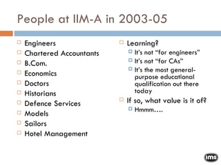 People at IIM-A in 2003-05 Engineers Chartered Accountants B.Com. Economics Doctors Historians Defence Services Models Sailors Hotel Management Learning? It’s not “for engineers” It’s not “for CAs” It’s the most general-purpose educational qualification out there today If so, what value is it of? Hmmm…. 