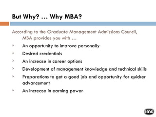But Why? … Why MBA? According to the Graduate Management Admissions Council, MBA provides you with … An opportunity to improve personally Desired credentials An increase in career options Development of management knowledge and technical skills Preparations to get a good job and opportunity for quicker advancement  An increase in earning power 