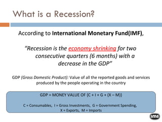 According to  International Monetary Fund(IMF) , “ Recession is the  economy shrinking  for two  consecutive quarters (6 months) with a decrease in the GDP” GDP  (Gross Domestic Product):  Value of all the reported goods and services produced by the people operating in the country GDP = MONEY VALUE OF {C + I + G + (X – M)} C = Consumables,  I = Gross Investments,  G = Government Spending,  X = Exports,  M = Imports What is a Recession? 