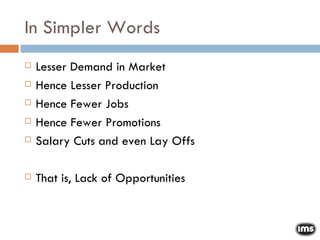 In Simpler Words Lesser Demand in Market Hence Lesser Production Hence Fewer Jobs Hence Fewer Promotions Salary Cuts and even Lay Offs That is, Lack of Opportunities 