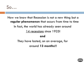 So… Now we know that Recession is not a new thing but a  regular phenomenon  that occurs from time to time In fact, the world has already seen around  14 recessions  since 1925! and  They have lasted, on an average, for  around  13 months !!! 