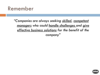 Remember “ Companies are always seeking  skilled ,  competent managers  who could  handle challenges  and  give effective business solutions  for the benefit of the company” 