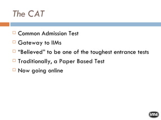 The CAT Common Admission Test Gateway to IIMs “ Believed” to be one of the toughest entrance tests Traditionally, a Paper Based Test Now going online 