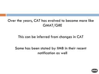 Over the years, CAT has evolved to become more like GMAT/GRE This can be inferred from changes in CAT Same has been stated by IIMB in their recent notification as well 