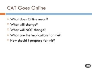CAT Goes Online What does Online mean? What will change? What will NOT change? What are the implications for me? How should I prepare for this? 