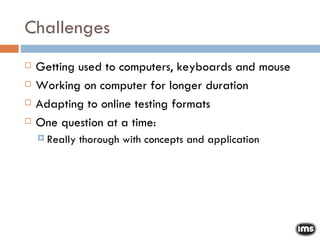 Challenges Getting used to computers, keyboards and mouse Working on computer for longer duration Adapting to online testing formats One question at a time:  Really thorough with concepts and application 