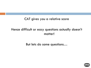 CAT gives you a relative score Hence difficult or easy questions actually doesn’t matter! But lets do some questions… 